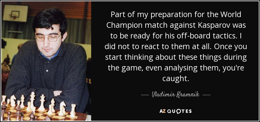 Part of my preparation for the World Champion match against Kasparov was to be ready for his off-board tactics. I did not to react to them at all. Once you start thinking about these things during the game, even analysing them, you're caught. - Vladimir Kramnik