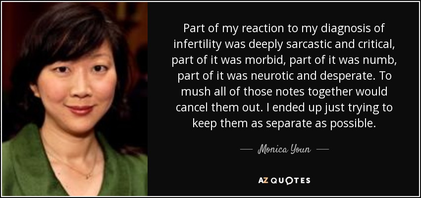 Part of my reaction to my diagnosis of infertility was deeply sarcastic and critical, part of it was morbid, part of it was numb, part of it was neurotic and desperate. To mush all of those notes together would cancel them out. I ended up just trying to keep them as separate as possible. - Monica Youn
