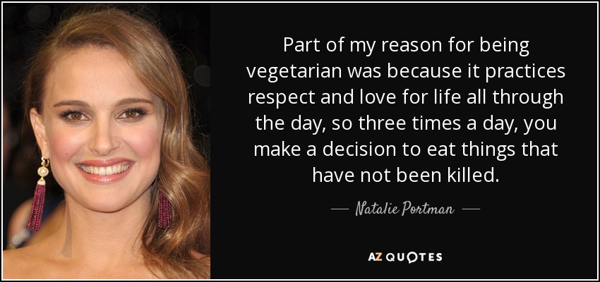 Part of my reason for being vegetarian was because it practices respect and love for life all through the day, so three times a day, you make a decision to eat things that have not been killed. - Natalie Portman
