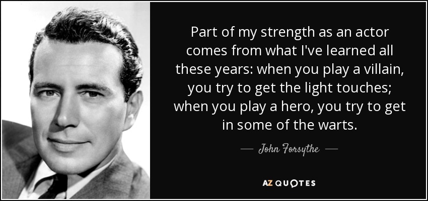 Part of my strength as an actor comes from what I've learned all these years: when you play a villain, you try to get the light touches; when you play a hero, you try to get in some of the warts. - John Forsythe