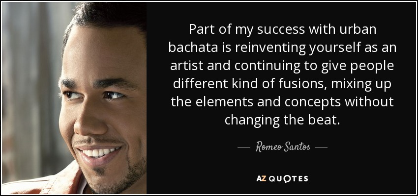 Part of my success with urban bachata is reinventing yourself as an artist and continuing to give people different kind of fusions, mixing up the elements and concepts without changing the beat. - Romeo Santos