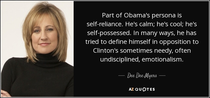 Part of Obama's persona is self-reliance. He's calm; he's cool; he's self-possessed. In many ways, he has tried to define himself in opposition to Clinton's sometimes needy, often undisciplined, emotionalism. - Dee Dee Myers