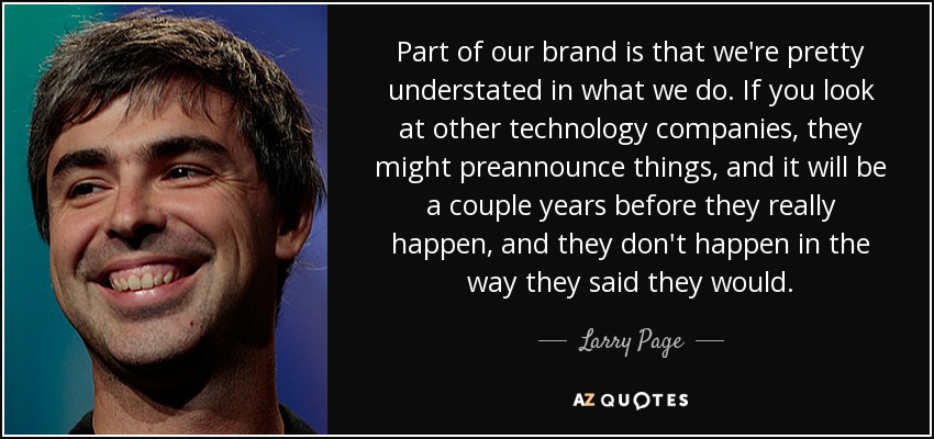 Part of our brand is that we're pretty understated in what we do. If you look at other technology companies, they might preannounce things, and it will be a couple years before they really happen, and they don't happen in the way they said they would. - Larry Page