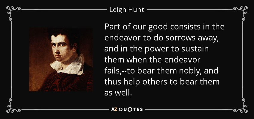 Part of our good consists in the endeavor to do sorrows away, and in the power to sustain them when the endeavor fails,--to bear them nobly, and thus help others to bear them as well. - Leigh Hunt