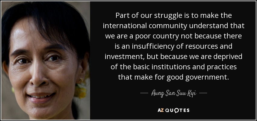Part of our struggle is to make the international community understand that we are a poor country not because there is an insufficiency of resources and investment, but because we are deprived of the basic institutions and practices that make for good government. - Aung San Suu Kyi