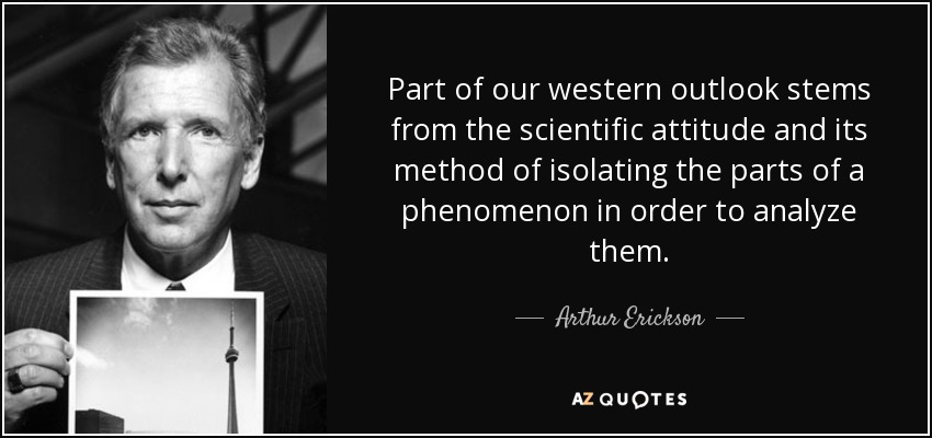 Part of our western outlook stems from the scientific attitude and its method of isolating the parts of a phenomenon in order to analyze them. - Arthur Erickson