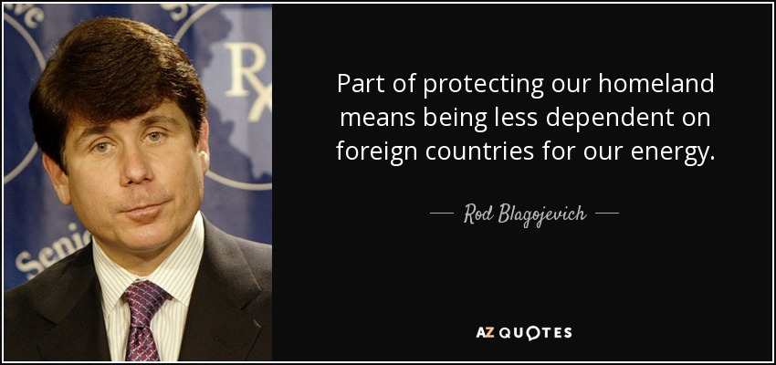 Part of protecting our homeland means being less dependent on foreign countries for our energy. - Rod Blagojevich