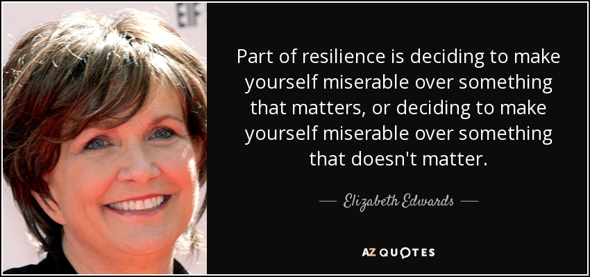 Part of resilience is deciding to make yourself miserable over something that matters, or deciding to make yourself miserable over something that doesn't matter. - Elizabeth Edwards