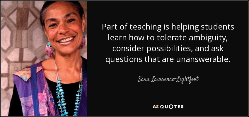 Part of teaching is helping students learn how to tolerate ambiguity, consider possibilities, and ask questions that are unanswerable. - Sara Lawrence-Lightfoot