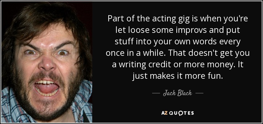 Part of the acting gig is when you're let loose some improvs and put stuff into your own words every once in a while. That doesn't get you a writing credit or more money. It just makes it more fun. - Jack Black