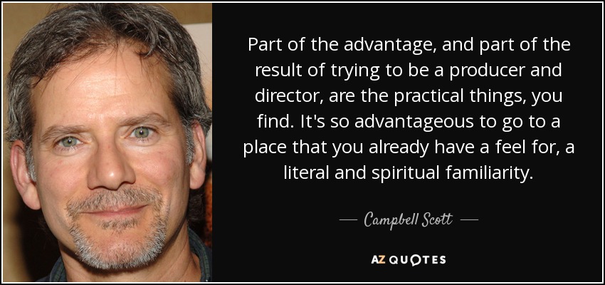 Part of the advantage, and part of the result of trying to be a producer and director, are the practical things, you find. It's so advantageous to go to a place that you already have a feel for, a literal and spiritual familiarity. - Campbell Scott