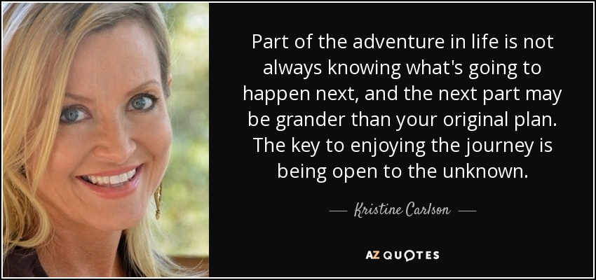 Part of the adventure in life is not always knowing what's going to happen next, and the next part may be grander than your original plan. The key to enjoying the journey is being open to the unknown. - Kristine Carlson