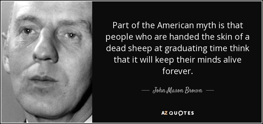 Part of the American myth is that people who are handed the skin of a dead sheep at graduating time think that it will keep their minds alive forever. - John Mason Brown