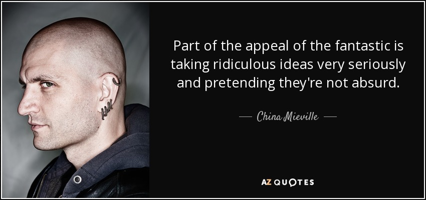 Part of the appeal of the fantastic is taking ridiculous ideas very seriously and pretending they're not absurd. - China Mieville