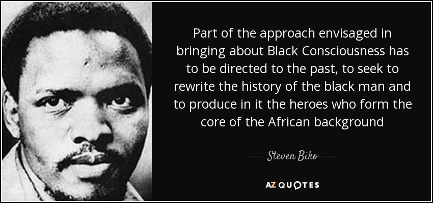 Part of the approach envisaged in bringing about Black Consciousness has to be directed to the past, to seek to rewrite the history of the black man and to produce in it the heroes who form the core of the African background - Steven Biko