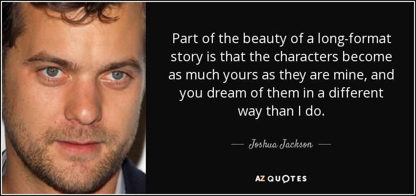 Part of the beauty of a long-format story is that the characters become as much yours as they are mine, and you dream of them in a different way than I do. - Joshua Jackson
