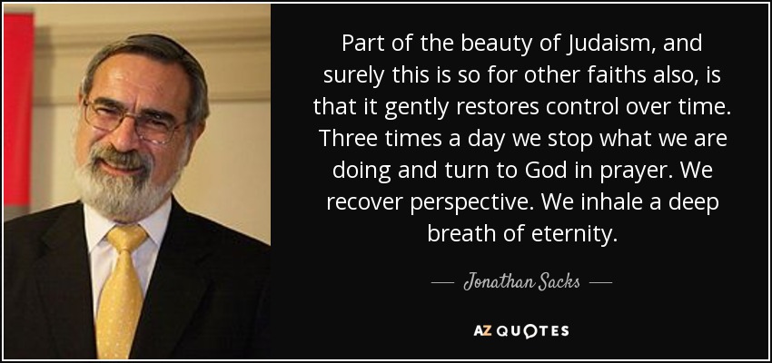 Part of the beauty of Judaism, and surely this is so for other faiths also, is that it gently restores control over time. Three times a day we stop what we are doing and turn to God in prayer. We recover perspective. We inhale a deep breath of eternity. - Jonathan Sacks