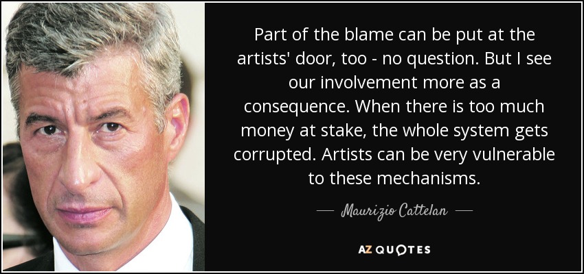 Part of the blame can be put at the artists' door, too - no question. But I see our involvement more as a consequence. When there is too much money at stake, the whole system gets corrupted. Artists can be very vulnerable to these mechanisms. - Maurizio Cattelan