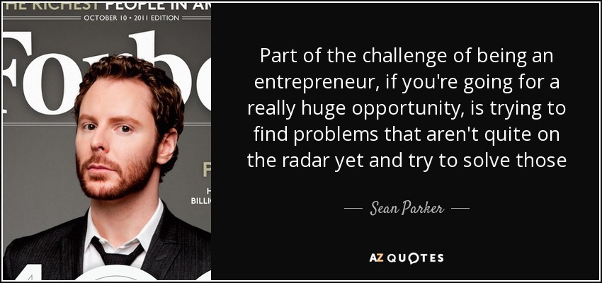 Part of the challenge of being an entrepreneur, if you're going for a really huge opportunity, is trying to find problems that aren't quite on the radar yet and try to solve those - Sean Parker