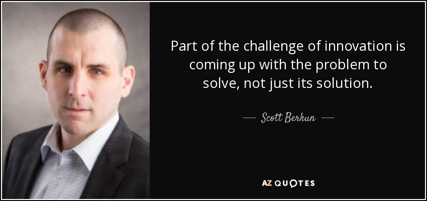 Part of the challenge of innovation is coming up with the problem to solve, not just its solution. - Scott Berkun