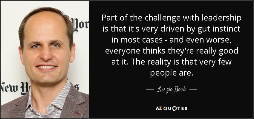 Part of the challenge with leadership is that it's very driven by gut instinct in most cases - and even worse, everyone thinks they're really good at it. The reality is that very few people are. - Laszlo Bock