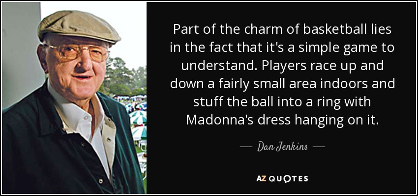 Part of the charm of basketball lies in the fact that it's a simple game to understand. Players race up and down a fairly small area indoors and stuff the ball into a ring with Madonna's dress hanging on it. - Dan Jenkins