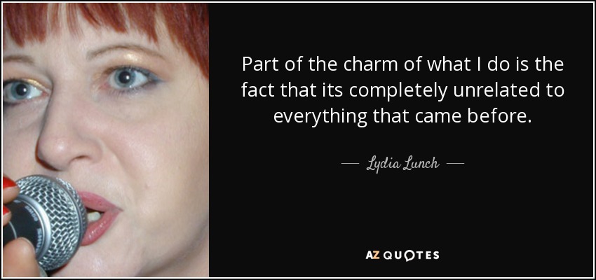 Part of the charm of what I do is the fact that its completely unrelated to everything that came before. - Lydia Lunch