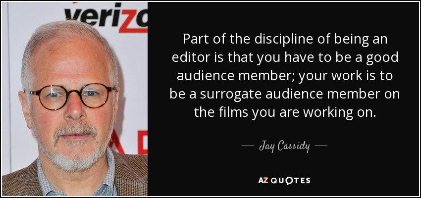 Part of the discipline of being an editor is that you have to be a good audience member; your work is to be a surrogate audience member on the films you are working on. - Jay Cassidy