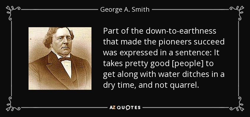 Part of the down-to-earthness that made the pioneers succeed was expressed in a sentence: It takes pretty good [people] to get along with water ditches in a dry time, and not quarrel. - George A. Smith
