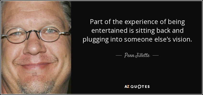 Part of the experience of being entertained is sitting back and plugging into someone else's vision. - Penn Jillette