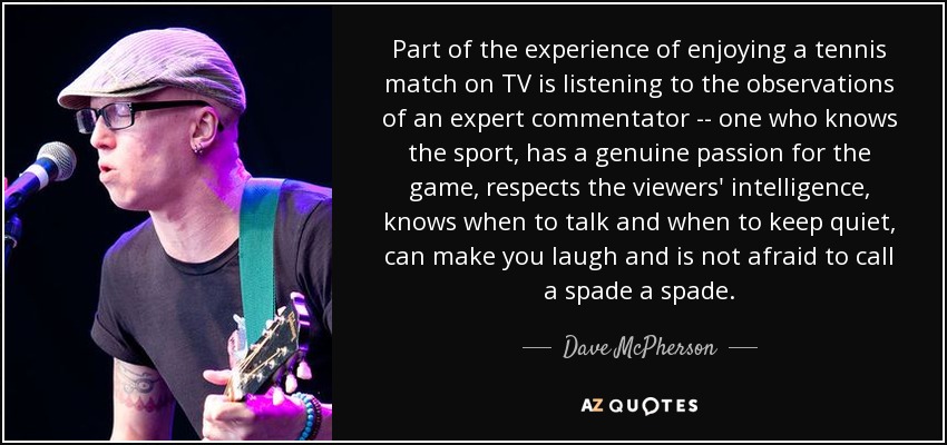 Part of the experience of enjoying a tennis match on TV is listening to the observations of an expert commentator -- one who knows the sport, has a genuine passion for the game, respects the viewers' intelligence, knows when to talk and when to keep quiet, can make you laugh and is not afraid to call a spade a spade. - Dave McPherson