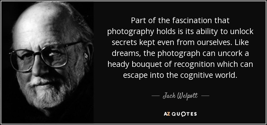 Part of the fascination that photography holds is its ability to unlock secrets kept even from ourselves. Like dreams, the photograph can uncork a heady bouquet of recognition which can escape into the cognitive world. - Jack Welpott