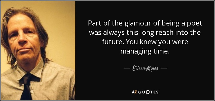 Part of the glamour of being a poet was always this long reach into the future. You knew you were managing time. - Eileen Myles