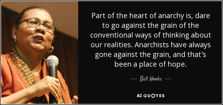 Part of the heart of anarchy is, dare to go against the grain of the conventional ways of thinking about our realities. Anarchists have always gone against the grain, and that's been a place of hope. - Bell Hooks