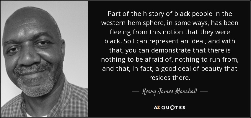 Part of the history of black people in the western hemisphere, in some ways, has been fleeing from this notion that they were black. So I can represent an ideal, and with that, you can demonstrate that there is nothing to be afraid of, nothing to run from, and that, in fact, a good deal of beauty that resides there. - Kerry James Marshall