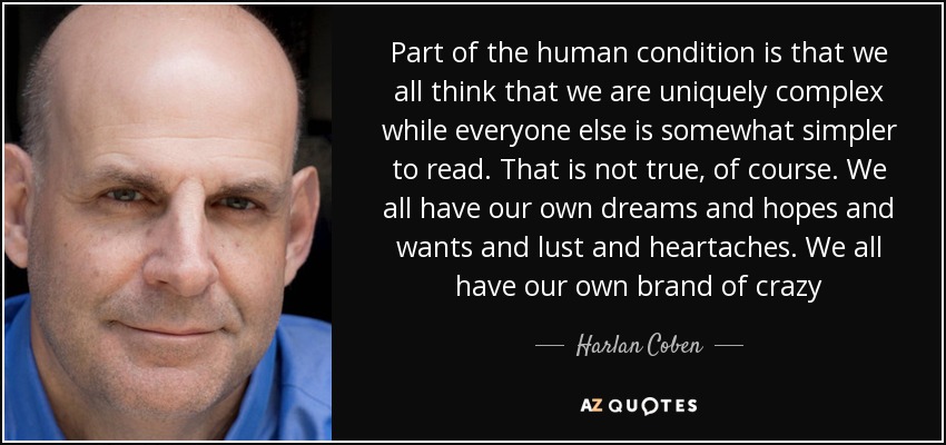 Part of the human condition is that we all think that we are uniquely complex while everyone else is somewhat simpler to read. That is not true, of course. We all have our own dreams and hopes and wants and lust and heartaches. We all have our own brand of crazy - Harlan Coben