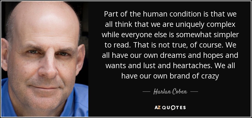 Part of the human condition is that we all think that we are uniquely complex while everyone else is somewhat simpler to read. That is not true, of course. We all have our own dreams and hopes and wants and lust and heartaches. We all have our own brand of crazy - Harlan Coben