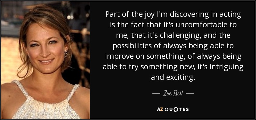Part of the joy I'm discovering in acting is the fact that it's uncomfortable to me, that it's challenging, and the possibilities of always being able to improve on something, of always being able to try something new, it's intriguing and exciting. - Zoe Bell