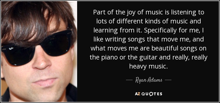 Part of the joy of music is listening to lots of different kinds of music and learning from it. Specifically for me, I like writing songs that move me, and what moves me are beautiful songs on the piano or the guitar and really, really heavy music. - Ryan Adams