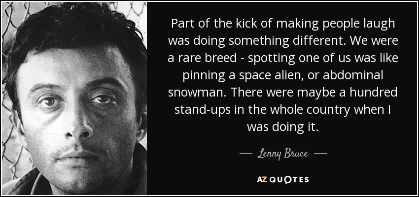 Part of the kick of making people laugh was doing something different. We were a rare breed - spotting one of us was like pinning a space alien, or abdominal snowman. There were maybe a hundred stand-ups in the whole country when I was doing it. - Lenny Bruce