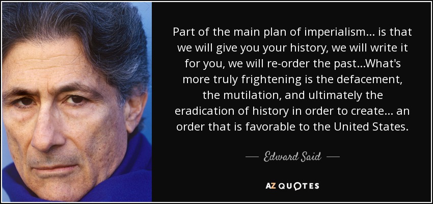 Part of the main plan of imperialism... is that we will give you your history, we will write it for you, we will re-order the past...What's more truly frightening is the defacement, the mutilation, and ultimately the eradication of history in order to create... an order that is favorable to the United States. - Edward Said