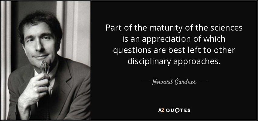 Part of the maturity of the sciences is an appreciation of which questions are best left to other disciplinary approaches. - Howard Gardner