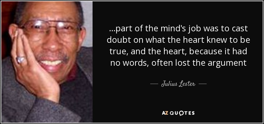 ...part of the mind's job was to cast doubt on what the heart knew to be true, and the heart, because it had no words, often lost the argument - Julius Lester