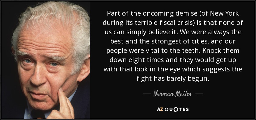 Part of the oncoming demise (of New York during its terrible fiscal crisis) is that none of us can simply believe it. We were always the best and the strongest of cities, and our people were vital to the teeth. Knock them down eight times and they would get up with that look in the eye which suggests the fight has barely begun. - Norman Mailer