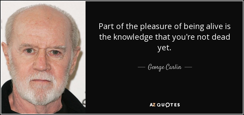 Part of the pleasure of being alive is the knowledge that you're not dead yet. - George Carlin