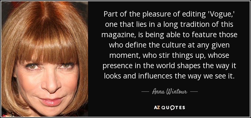 Part of the pleasure of editing 'Vogue,' one that lies in a long tradition of this magazine, is being able to feature those who define the culture at any given moment, who stir things up, whose presence in the world shapes the way it looks and influences the way we see it. - Anna Wintour