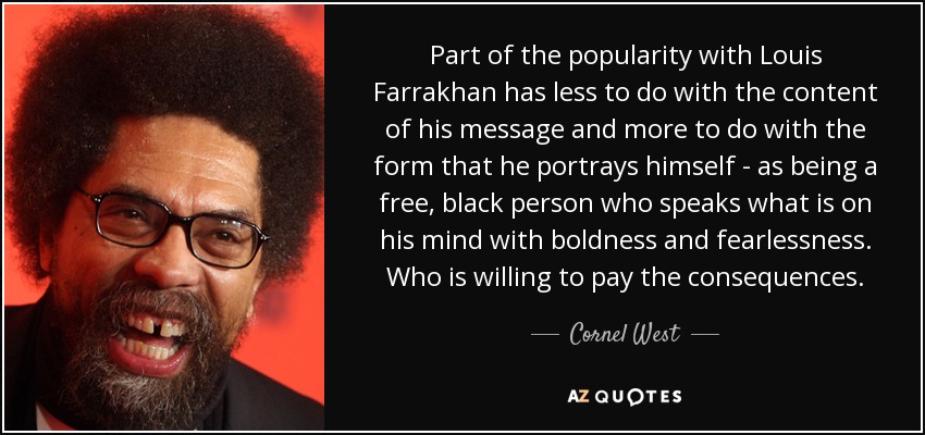 Part of the popularity with Louis Farrakhan has less to do with the content of his message and more to do with the form that he portrays himself - as being a free, black person who speaks what is on his mind with boldness and fearlessness. Who is willing to pay the consequences. - Cornel West