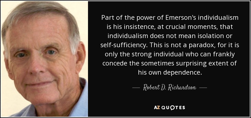 Part of the power of Emerson's individualism is his insistence, at crucial moments, that individualism does not mean isolation or self-sufficiency. This is not a paradox, for it is only the strong individual who can frankly concede the sometimes surprising extent of his own dependence. - Robert D. Richardson