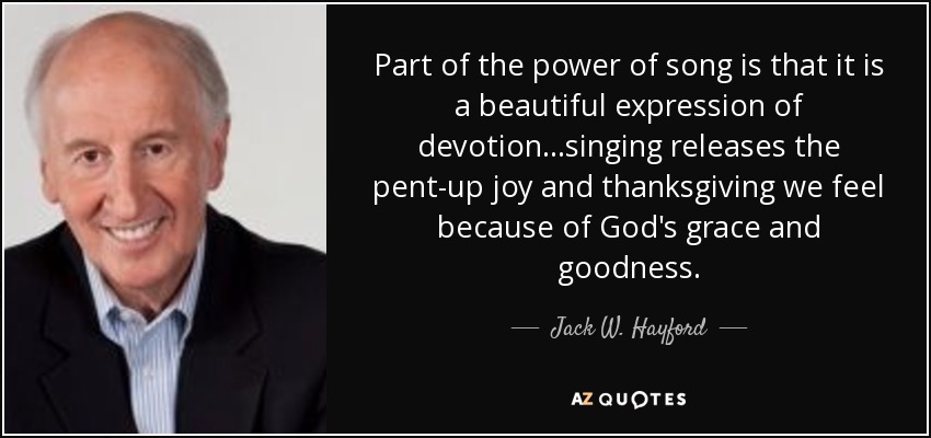 Part of the power of song is that it is a beautiful expression of devotion...singing releases the pent-up joy and thanksgiving we feel because of God's grace and goodness. - Jack W. Hayford