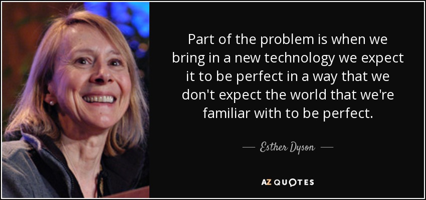 Part of the problem is when we bring in a new technology we expect it to be perfect in a way that we don't expect the world that we're familiar with to be perfect. - Esther Dyson